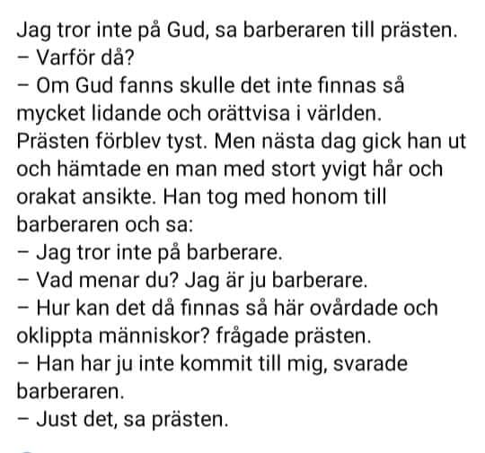 May be an image of text that says 'Jag tror inte pả Gud, sa barberaren till prästen. -Varför dả? -Om Gud fanns skulle det inte finnas sả mycket lidande och orättvisa världen. Prästen förblev tyst. Men nästa dag gick gick han ut och hämtade en man med stort yvigt hảr och orakat ansikte. Han tog med honom till barberaren och sa: -Jag Jag tror inte pả barberare. -Vad menar du? Jag är ju barberare. -Hur kan det dả finnas sả här ovårdade och oklippta människor? fragade prästen. -Han har ju inte kommit till mig, svarade svarade barberaren. -Just det, sa prästen.'